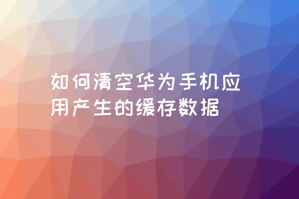 如何清空华为手机应用产生的缓存数据