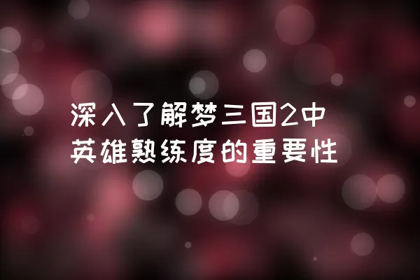 深入了解梦三国2中英雄熟练度的重要性