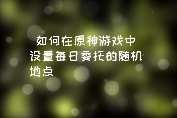  如何在原神游戏中设置每日委托的随机地点